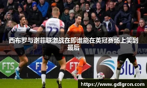 西布罗与谢菲联激战在即谁能在英冠赛场上笑到最后