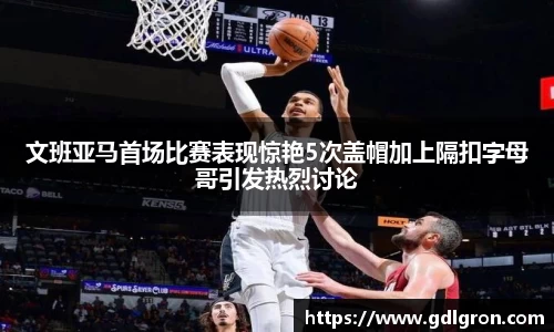 文班亚马首场比赛表现惊艳5次盖帽加上隔扣字母哥引发热烈讨论