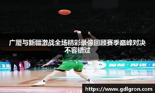 广厦与新疆激战全场精彩录像回顾赛季巅峰对决不容错过
