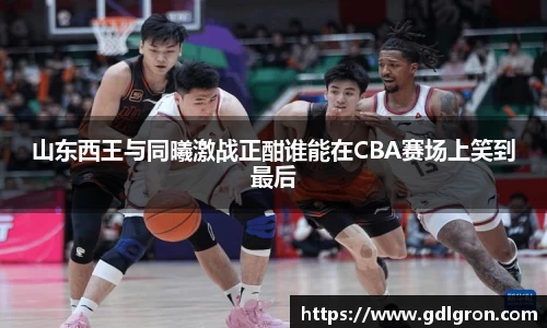 山东西王与同曦激战正酣谁能在CBA赛场上笑到最后