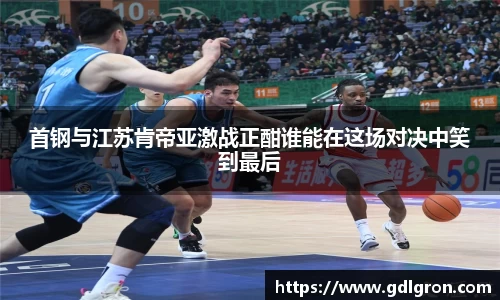 首钢与江苏肯帝亚激战正酣谁能在这场对决中笑到最后