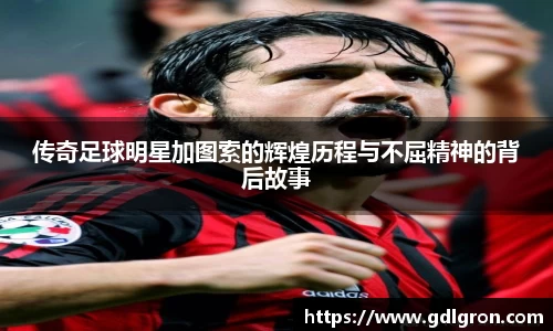 传奇足球明星加图索的辉煌历程与不屈精神的背后故事